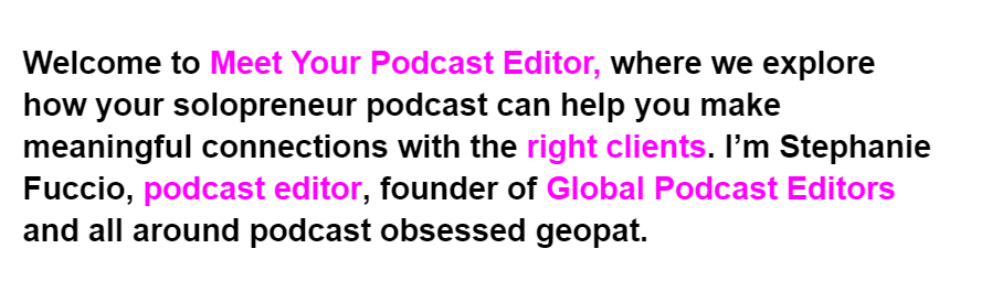 Text with color coding.
The text says, "Welcome to Meet Your Podcast Editor, where we explore how your solopreneur podcast can help you make meaningful connections with the right clients. I’m Stephanie Fuccio, podcast editor, founder of Global Podcast Editors and all around podcast obsessed geopat."
Pink color coding is on the following phrases: Meet Your Podcast Editor, right clients, podcast editor, Global Podcast Editors.